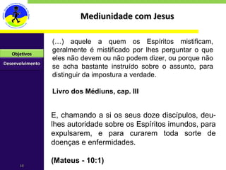 Mediunidade com Jesus (…) aquele a quem os Espíritos mistificam, geralmente é mistificado por lhes perguntar o que eles não devem ou não podem dizer, ou porque não se acha bastante instruído sobre o assunto, para distinguir da impostura a verdade. Livro dos Médiuns, cap. III E, chamando a si os seus doze discípulos, deu-lhes autoridade sobre os Espíritos imundos, para expulsarem, e para curarem toda sorte de doenças e enfermidades. (Mateus - 10:1) Desenvolvimento Objetivos 