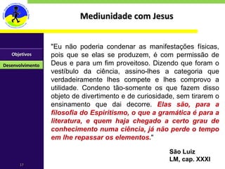 Mediunidade com Jesus "Eu não poderia condenar as manifestações físicas, pois que se elas se produzem, é com permissão de Deus e para um fim proveitoso. Dizendo que foram o vestíbulo da ciência, assino-lhes a categoria que verdadeiramente lhes compete e lhes comprovo a utilidade. Condeno tão-somente os que fazem disso objeto de divertimento e de curiosidade, sem tirarem o ensinamento que dai decorre.  Elas são, para a filosofia do Espiritismo, o que a gramática é para a literatura, e quem haja chegado a certo grau de conhecimento numa ciência, já não perde o tempo em lhe repassar os elementos. " São Luiz LM, cap. XXXI Objetivos Desenvolvimento 
