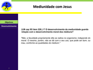 Mediunidade com Jesus "Não; a faculdade propriamente dita se radica no organismo; independe do moral. O mesmo, porém, não se dá com o seu uso, que pode ser bom, ou mau, conforme as qualidades do médium." (LM cap XX item 226.) 1ª O desenvolvimento da mediunidade guarda relação com o desenvolvimento moral dos médiuns? Desenvolvimento Objetivos 