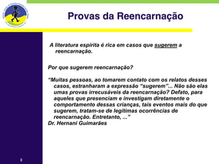 Provas da Reencarnação

    A literatura espírita é rica em casos que sugerem a
      reencarnação.

    Por que sugerem reencarnação?
    
    “Muitas pessoas, ao tomarem contato com os relatos desses
      casos, estranharam a expressão “sugerem”... Não são elas
      umas provas irrecusáveis da reencarnação? Defato, para
      aqueles que presenciam e investigam diretamente o
      comportamento dessas crianças, tais eventos mais do que
      sugerem, tratam-se de legítimas ocorrências de
      reencarnação. Entretanto, ...”
    Dr. Hernani Guimarães




2
 