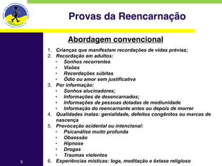 Provas da Reencarnação

            Abordagem convencional
    1. Crianças que manifestam recordações de vidas prévias;
    2. Recordação em adultos:
       • Sonhos recorrentes
       • Visões
       • Recordações súbitas
       • Ódio ou amor sem justificativa
    3. Por informação:
       • Sonhos alucinadores;
       • Informações de desencarnados;
       • Informações de pessoas dotadas de mediunidade
       • Informação do reencarnante antes ou depois de morrer
    4. Qualidades inatas: genialidade, defeitos congênitos ou marcas de
       nascença
    5. Provocação acidental ou intencional:
       • Psicanálise muito profunda
       • Obsessão
       • Hipnose
       • Drogas
       • Traumas violentos
3   6. Experiências místicas: Ioga, meditação e êxtase religioso
 