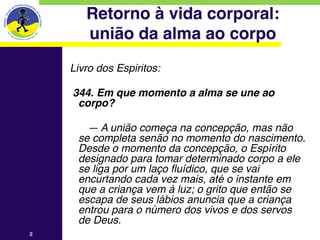 Retorno à vida corporal: 
          união da alma ao corpo
    Livro dos Espiritos:
    
        344. Em que momento a alma se une ao
         corpo?
    
          — A união começa na concepção, mas não
        se completa senão no momento do nascimento.
        Desde o momento da concepção, o Espírito
        designado para tomar determinado corpo a ele
        se liga por um laço fluídico, que se vai
        encurtando cada vez mais, até o instante em
        que a criança vem à luz; o grito que então se
        escapa de seus lábios anuncia que a criança
        entrou para o número dos vivos e dos servos
        de Deus.
2   
 