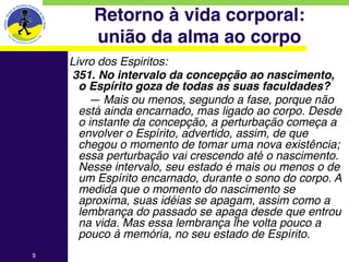Retorno à vida corporal: 
        união da alma ao corpo
    Livro dos Espiritos:
    351. No intervalo da concepção ao nascimento,
      o Espírito goza de todas as suas faculdades?
        — Mais ou menos, segundo a fase, porque não
      está ainda encarnado, mas ligado ao corpo. Desde
      o instante da concepção, a perturbação começa a
      envolver o Espírito, advertido, assim, de que
      chegou o momento de tomar uma nova existência;
      essa perturbação vai crescendo até o nascimento.
      Nesse intervalo, seu estado é mais ou menos o de
      um Espírito encarnado, durante o sono do corpo. A
      medida que o momento do nascimento se
      aproxima, suas idéias se apagam, assim como a
      lembrança do passado se apaga desde que entrou
      na vida. Mas essa lembrança lhe volta pouco a
      pouco à memória, no seu estado de Espírito.
3
 