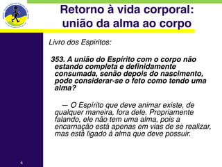 Retorno à vida corporal: 
          união da alma ao corpo
    Livro dos Espiritos:
    
        353. A união do Espírito com o corpo não
         estando completa e definidamente
         consumada, senão depois do nascimento,
         pode considerar-se o feto como tendo uma
         alma?
    
           — O Espírito que deve animar existe, de
         qualquer maneira, fora dele. Propriamente
         falando, ele não tem uma alma, pois a
         encarnação está apenas em vias de se realizar,
         mas está ligado à alma que deve possuir.


4
 