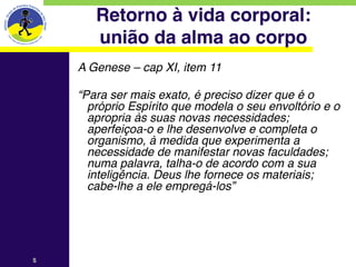Retorno à vida corporal: 
        união da alma ao corpo
    A Genese – cap XI, item 11
    
    “Para ser mais exato, é preciso dizer que é o
      próprio Espírito que modela o seu envoltório e o
      apropria às suas novas necessidades;
      aperfeiçoa-o e lhe desenvolve e completa o
      organismo, à medida que experimenta a
      necessidade de manifestar novas faculdades;
      numa palavra, talha-o de acordo com a sua
      inteligência. Deus lhe fornece os materiais;
      cabe-lhe a ele empregá-los”




5
 