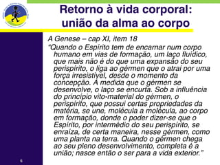 Retorno à vida corporal: 
       união da alma ao corpo
    A Genese – cap XI, item 18
    “Quando o Espírito tem de encarnar num corpo
      humano em vias de formação, um laço fluídico,
      que mais não é do que uma expansão do seu
      perispírito, o liga ao gérmen que o atrai por uma
      força irresistível, desde o momento da
      concepção. À medida que o gérmen se
      desenvolve, o laço se encurta. Sob a influência
      do princípio vito-material do gérmen, o
      perispírito, que possui certas propriedades da
      matéria, se une, molécula a molécula, ao corpo
      em formação, donde o poder dizer-se que o
      Espírito, por intermédio do seu perispírito, se
      enraíza, de certa maneira, nesse gérmen, como
      uma planta na terra. Quando o gérmen chega
      ao seu pleno desenvolvimento, completa é a
      união; nasce então o ser para a vida exterior.”
6
 