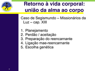 Retorno à vida corporal: 
        união da alma ao corpo
    Caso de Segismundo – Missionários da
     Luz – cap. XIII
    
    1.   Planejamento
    2.   Perdão / aceitação
    3.   Preparação do reencarnante
    4.   Ligação mae-reencarnante
    5.   Escolha genética




7
 