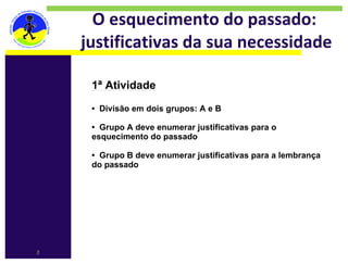 O esquecimento do passado: 
    justificativas da sua necessidade

     1ª Atividade​
     ​
     • Divisão em dois grupos: A e B​
     ​
     • Grupo A deve enumerar justificativas para o
     esquecimento do passado​
     ​
     • Grupo B deve enumerar justificativas para a lembrança
     do passado




2
 
