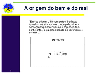 A origem do bem e do mal

     “Em sua origem, o homem só tem instintos;
     quando mais avançado e corrompido, só tem
     sensações; quando instruído e depurado, tem
     sentimentos. E o ponto delicado do sentimento é
     o amor ...”

                         INSTINTO




                     INTELIGÊNCI
                     A



2
 