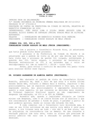 INTEIRO TEOR DA DELIBERAÇÃO
91ª SESSÃO ORDINÁRIA DA PRIMEIRA CÂMARA REALIZADA EM 20/12/2012
PROCESSO TC Nº 0701692-0
PRESTAÇÃO DE CONTAS DA PREFEITURA DA CIDADE DO RECIFE, RELATIVA AO
EXERCÍCIO FINANCEIRO DE 2006
INTERESSADOS: JOÃO PAULO LIMA E SILVA; BRUNO ARIOSTO LUNA DE
HOLANDA; ELÍSIO SOARES DE CARVALHO JÚNIOR; EVALDO MELO DE OLIVEIRA
ADVOGADOS:
RELATOR : CONSELHEIRO EM EXERCÍCIO RICARDO RIOS PEREIRA
PRESIDENTE : CONSELHEIRO DIRCEU RODOLFO DE MELO JÚNIOR
(TURNOS 004, 005, 006 e 007)
CONSELHEIRO DIRCEU RODOLFO DE MELO JÚNIOR (PRESIDENTE):
Com a palavra o Conselheiro Ricardo Rios, já adiantando
que havia pedido vista desse processo.
O processo é da Prefeitura da Cidade do Recife e já
adiantando que o pedido de vista se dá por uma dúvida que tenho,
haja vista que o processo de gestão foi julgado, enfrentando à
questão dos 25%. Salvo engano, o processo da Secretaria da
Educação enfrentou-se os 25% e se entendeu que o valor em
descumprimento foi (de no nada???? – 00:28 – turno 004).
Então, para evitar o conflito de decisões vou pedir vista
para analisar melhor esse tópico.
DR. RICARDO ALEXANDRE DE ALMEIDA SANTOS (PROCURADOR):
Não obstante ao pedido de vista do Conselheiro Dirceu
Rodolfo, gostaria de, dado o fato de que essa é a minha última
Sessão desse mês, voltarei à Câmara mais à frente, registrar o meu
posicionamento, que já registrei anteriormente e vejo que, se essa
expressão existe, meu posicionamento é amplamente minoritário
quanto a esse aspecto, no que concerne as decisões mais recentes
do Tribunal Superior Eleitoral quanto ao não cumprimento de
despesas com educação, os 25% e os 60% do FUNDEB.
Acredito que, quando o legislador estipula um limite
mínimo com despesas, como é um limite mínimo ele já analisou o que
ele consideraria de patamar o fundo do poço. O patamar a partir do
qual poderia aprovar, mesmo as coisas não estando tão bem.
É como comentei com o Conselheiro Luiz Arcoverde que, é
como se seu filho estivesse em uma escola cuja média é sete para
passar, e ele tirasse sete em tudo - ele não é um bom aluno, vai
se prejudicar na concorrência com os demais. No que concerne a
educação pública com nota sete, todos os alunos que precisam de
escola pública vão sair com a educação no patamar abaixo do
desejado.
 