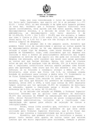 Logo, por isso considerando o juízo de razoabilidade já
foi feito pelo legislador, que aquilo ali já é um patamar (...???
01:21 – turno 005), no meu entender é de quem está naquele patamar
já está mal. Acredito que o Tribunal Superior Eleitoral está
agindo corretamente, está agindo com bom senso quando, mesmo nos
descumprimentos mínimos, e a decisão de ontem foi uma decisão
emblemática, um descumprimento cujo valor absoluto é de
R$ 12.000,00, 0.15% - foi 0.85% - 24.85% que ele atingiu, e lembro
que como o limite é 25%; 0.15% sobre 25%, na realidade dá quatro
vezes mais; 6%, é 0.6% foi o que ele não atingiu do total que ele
deveria cumprir de despesas.
Então o patamar não é tão pequeno assim. Acredito que
podemos fazer juízo de razoabilidade e aprovar as contas quando há
um descumprimento mínimo se há uma demonstração de dúvida com
relação a algum tipo de despesa, como houve durante um tempo à
questão de fardamento. Logo, como considerei que tal despesa era
incluída e mais a frente um posicionamento definitivo dos órgãos
julgadores no sentido de que aquilo ali não pode ser incluído como
despesa com educação, acho razoável que nesse caso sejam aprovadas
as contas por que haviam dúvidas. Agora, nos casos de clareza
solar em que não há qualquer tipo de dúvida, 25% já é muito pouco,
mas o legislador constituinte aceitou aquele patamar como mínimo
para uma aprovação. Como aluno que foi mal durante o ano, mas se
esforçou lá no finzinho e conseguiu atingir a média sete (7).
Entretanto, esse aluno que ficou com 6.9, ou consegue alguma
bondade do professor para colocar a média sete (7) formalmente ou
se ficar formalmente registrado 6.9 ele não será aprovado.
Então, nessa liha recordo só lendo o trecho pequeno da
decisão, que fala que Botelho foi prefeito de Diamantina em dois
mandatos, entre 2001 e 2008, e teve suas contas de 2001 (bastante
tempo) rejeitas por ter aplicado 24.85% do orçamento do município
em educação, quando a legislação exige o mínimo de 25%, uma
diferença de 0.15%, ou seja, R$ 12.000,00.
E, na decisão com relação ao FUNDEB, o Tribunal Superior
Eleitoral entendeu que ao aplicar como prefeito do município
58.47% dos recursos do FUNDEF na remuneração dos professores em
2003, (Eliel Feline???03:31) incorreu em grave irregularidade de
improbidade administrativa, inclusive com a tipificação como
improbidade não apenas para efeito de rejeição de contas e
ineligibilidade.
Então, nessa linha acredito que, contrário o que estamos
fazendo aqui, seguir uma linha diferente do que está sendo
utilizado pelo Tribunal Superior Eleitoral, que é no final das
contas no que concerne a inexigibilidade que dá a palavra final.
Acredito, que podemos evoluir no raciocínio e passar a
pensar tanto nesses caos quanto em outros casos que existem
limites que são muito importante para sociedade, começar a pensar
 