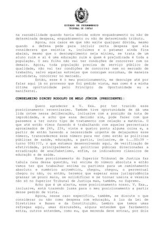 na razoabilidade quando havia dúvida sobre enquadramento ou não de
determinada despesa, enquadramento ou não de determinado tributo.
Agora, nos casos em que não exite qualquer dúvida, mesmo
quando a defesa pede para incluir certa despesa que ela
considerava que existia e, incluimos e o patamar ainda fica
abaixo, mesmo que o descumprimento seja mínimo, se trata de um
aluno ruim e aí é uma educação ruim e quem é prejudicada é toda a
população. O seu filho não vai ter condições de concorrer com os
demais. Agora, toda população precisa de serviço público de
qualidade, não vai ter condições de concorrer nem no mercado de
trabalho, salvo aquelas estrelas que consigam sozinhas, de maneira
autodidata, concorrer no mercado.
Então, esse é o meu posicionamento, me desculpe até por
falar aqui já no processo que foi pedido vista, mas como é a minha
última oportunidade pelo Princípio da Oportunidade eu a
manifestei.
CONSELHEIRO DIRCEU RODOLFO DE MELO JÚNIOR (PRESIDENTE):
Quero agradecer a V. Exa. por ter trazido esse
posicionamento recentíssimo. Também tive oportunidade de dá uma
lida ontem nessa deliberação, inclusive com a posição da nota de
improbidade, e acho que essa decisão sim, pode fazer com que
passemos a ter outro tipo de tratamento com relação a matéria. O
que até então vimos fazendo é trabalhando com aqueles percentuais
aproximados de 24%, 23%, vinte e quatro ponto alguma coisa e, a
partir de então havendo a necessidade urgente de delaçarmos esse
número, transcedermos esse número para ver como estão as políticas
públicas de saúde, educação, a partir, inclusive, de (...00:39 –
turno 006)???, o que estamos desenvolvendo aqui, de verificação de
efetividade, principalmente as políticas púbicas direcionadas a
erradicação de analfabetismo, enfim, os indicadores clássicos de
educação e de saúde.
Esse posicionamento do Superior Tribunal de Justiça faz
tabula rasa dessa questão, vai encima do número absoluta e então
vamos ter que trabalhar encima ou partimos para um caminhamento
absoluto e numérico aritmético, chegou, chegou, o percentual
chegou ou não, ou então, teremos que esperar essa jurisprudência
grassar um pouco mais, se solidificar e se tornar useira e vezeira
não só no Superior Tribunal de Justiça mas, também, no Supremo.
Acho que é um alerta, esse posicionamento nosso. V. Exa.,
inclusive, está trazendo luzes para o meu posicionamento a partir
desse pedido de vista.
Agora, nesse caso específico, também, se discute o que
considerar ou não como despesa com educação, à luz da Lei de
Diretrizes e Bases e da Constituição. Lembro que temos umas
refregas aqui, umas discussões, alguns entendem que fardamento
entra, outros entendem, como eu, que merenda deve entrar, por dois
 