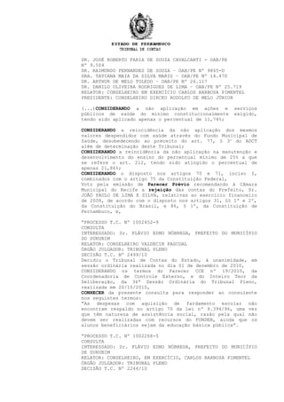 DR. JOSÉ ROBERTO FARIA DE SOUZA CAVALCANTI - OAB/PE
Nº 9.504
DR. RAIMUNDO FERNANDES DE SOUZA – OAB/PE Nº 9865-D
DRA. TATIANA MAIA DA SILVA MARIZ – OAB/PE Nº 14.470
DR. ARTHUR DE MELO TOLEDO – OAB/PE Nº 26.117
DR. DANILO OLIVEIRA RODRIGUES DE LIMA – OAB/PE Nº 25.719
RELATOR: CONSELHEIRO EM EXERCÍCIO CARLOS BARBOSA PIMENTEL
PRESIDENTE: CONSELHEIRO DIRCEU RODOLFO DE MELO JÚNIOR
(...)CONSIDERANDO a não aplicação em ações e serviços
públicos de saúde do mínimo constitucionalmente exigido,
tendo sido aplicado apenas o percentual de 11,74%;
CONSIDERANDO a reincidência da não aplicação dos mesmos
valores despendidos com saúde através do Fundo Municipal de
Saúde, desobedecendo ao preceito do art. 77, § 3o
do ADCT
além de determinação deste Tribunal;
CONSIDERANDO a reincidência da não aplicação na manutenção e
desenvolvimento do ensino do percentual mínimo de 25% a que
se refere o art. 212, tendo sido atingido o percentual de
apenas 21,86%;
CONSIDERANDO o disposto nos artigos 70 e 71, inciso I,
combinados com o artigo 75 da Constituição Federal,
Voto pela emissão de Parecer Prévio recomendando à Câmara
Municipal do Recife a rejeição das contas do Prefeito, Sr.
JOÃO PAULO DE LIMA E SILVA, relativas ao exercício financeiro
de 2008, de acordo com o disposto nos artigos 31, §§ 1º e 2º,
da Constituição do Brasil, e 86, § 1º, da Constituição de
Pernambuco, e,
“PROCESSO T.C. Nº 1002452-9
CONSULTA
INTERESSADO: Sr. FLÁVIO EDNO NÓBREGA, PREFEITO DO MUNICÍPIO
DO SURUBIM
RELATOR: CONSELHEIRO VALDECIR PASCOAL
ÓRGÃO JULGADOR: TRIBUNAL PLENO
DECISÃO T.C. Nº 2499/10
Decidiu o Tribunal de Contas do Estado, à unanimidade, em
sessão ordinária realizada no dia 01 de dezembro de 2010,
CONSIDERANDO os termos do Parecer CCE nº 19/2010, da
Coordenadoria de Controle Externo, e do Inteiro Teor da
Deliberação, da 36ª Sessão Ordinária do Tribunal Pleno,
realizada em 20/10/2010,
CONHECER da presente consulta para responder ao consulente
nos seguintes termos:
“As despesas com aquisição de fardamento escolar não
encontram respaldo no artigo 70 da Lei nº 9.394/96, uma vez
que têm natureza de assistência social, razão pela qual não
devem ser realizadas com recursos do FUNDEB, ainda que os
alunos beneficiários sejam da educação básica pública”.
“PROCESSO T.C. Nº 1002268-5
CONSULTA
INTERESSADO: Sr. FLÁVIO EDNO NÓBREGA, PREFEITO DO MUNICÍPIO
DE SURUBIM
RELATOR: CONSELHEIRO, EM EXERCÍCIO, CARLOS BARBOSA PIMENTEL
ÓRGÃO JULGADOR: TRIBUNAL PLENO
DECISÃO T.C. Nº 2244/10
 