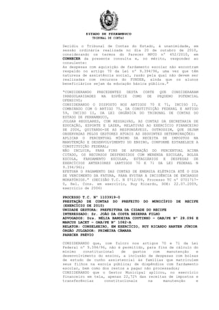 Decidiu o Tribunal de Contas do Estado, à unanimidade, em
sessão ordinária realizada no dia 20 de outubro de 2010,
considerando os termos do Parecer MPCO nº 452/2010, em
CONHECER da presente consulta e, no mérito, responder ao
consulente:
As despesas com aquisição de fardamento escolar não encontram
respaldo no artigo 70 da Lei nº 9.394/96, uma vez que têm
natureza de assistência social, razão pela qual não devem ser
realizadas com recursos do FUNDEB, ainda que os alunos
beneficiários sejam da educação básica pública.”
“CONSIDERANDO PRECEDENTES DESTA CORTE QUE CONSIDERARAM
IRREGULARIDADES NA ESPÉCIE COMO DE PEQUENO POTENCIAL
OFENSIVO;
CONSIDERANDO O DISPOSTO NOS ARTIGOS 70 E 71, INCISO II,
COMBINADO COM O ARTIGO 75, DA CONSTITUIÇÃO FEDERAL E ARTIGO
59, INCISO II, DA LEI ORGÂNICA DO TRIBUNAL DE CONTAS DO
ESTADO DE PERNAMBUCO,
JULGAR REGULARES, COM RESSALVAS, AS CONTAS DA SECRETARIA DE
EDUCAÇÃO, ESPORTE E LAZER, RELATIVAS AO EXERCÍCIO FINANCEIRO
DE 2006, QUITANDO-SE AS RESPONSÁVEIS. OUTROSSIM, QUE SEJAM
OBSERVADAS PELOS GESTORES ATUAIS AS SEGUINTES DETERMINAÇÕES:
APLICAR O PERCENTUAL MÍNIMO DA RECEITA DE IMPOSTOS NA
MANUTENÇÃO E DESENVOLVIMENTO DO ENSINO, CONFORME ESTABELECE A
CONSTITUIÇÃO FEDERAL;
NÃO INCLUIR, PARA FINS DE APURAÇÃO DO PERCENTUAL ACIMA
CITADO, OS RECURSOS DESPENDIDOS COM MERENDA ESCOLAR, BOLSA
ESCOLA, FARDAMENTO ESCOLAR, ESTAGIÁRIOS E DESPESAS DE
EXERCÍCIOS ANTERIORES (ARTIGOS 70 E 71 DA LEI FEDERAL N
9.394/96);
EFETUAR O PAGAMENTO DAS CONTAS DE ENERGIA ELÉTRICA ATÉ O DIA
DE VENCIMENTO DA FATURA, PARA EVITAR A INCIDÊNCIA DE ENCARGOS
MORATÓRIOS.” (DECISÃO T.C. N 0712/09, Processo TC nº 0701717-
0, Rel. Cons. em exercício, Ruy Ricardo, DOE: 22.07.2009,
exercício de 2006)
PROCESSO T.C. Nº 1103919-0
PRESTAÇÃO DE CONTAS DO PREFEITO DO MUNICÍPIO DE RECIFE
(EXERCÍCIO DE 2010)
UNIDADE GESTORA: PREFEITURA DA CIDADE DO RECIFE
INTERESSADO: Sr. JOÃO DA COSTA BEZERRA FILHO
ADVOGADOS: Drs. NÉLIA BANDEIRA COUTINHO – OAB/PE Nº 28.096 E
MARCUS LACET – OAB/PE Nº 1082-A
RELATOR: CONSELHEIRO, EM EXERCÍCIO, RUY RICARDO HARTEN JÚNIOR
ÓRGÃO JULGADOR: PRIMEIRA CÂMARA
PARECER PRÉVIO
CONSIDERANDO que, com fulcro nos artigos 70 e 71 da Lei
Federal nº 9.394/96, não é permitido, para fins de cálculo do
mínimo constitucional de gastos com manutenção e
desenvolvimento do ensino, a inclusão de despesas com bolsas
de estudo de cunho assistencial às famílias que matriculem
seus filhos na escola pública; de dispêndios com fardamento
escolar, bem como dos restos a pagar não processados;
CONSIDERANDO que o Gestor Municipal aplicou, no exercício
financeiro em tela, apenas 22,72% das receitas de impostos e
transferências constitucionais na manutenção e
 