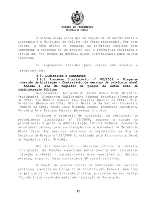 A defesa alega ainda que em função de um acordo entre a
Autarquia e o Município os valores não foram repassados. Por esse
acordo, a AEDA deixou de repassar as referidas receitas para
compensar a extinção de um repasse que a prefeitura realizava a
título de, nos termos da defesa, ajuda universitária para alunos
carentes.
Os argumentos trazidos pela defesa não afastam a
irregularidade.
3.9. Licitações e Contratos
3.9.1 Processo Licitatório nº 02/2009 – Dispensa
indevida de Licitação – Contratação de serviço de telefonia móvel
– Adesão à ata de registro de preços de outro ente da
Administração Pública
Responsáveis: Leonardo di Paula Gomes Cruz (Diretor-
Presidente), Alexsander Guilhermino Alencar Ferreira (Presidente
da CPL), Iza Mônica Modesto Lima Pereira (Membro da CPL), Jânio
Bandeira (Membro da CPL), Márcia Maria de Sá Batista Florentino
(Membro da CPL), André Luiz Miranda Gusmão (Assessor Jurídico),
Gabriela Reis Feitosa Batista (Assessor Jurídico).
Conforme o relatório de auditoria, na realização do
procedimento licitatório nº 02/2009, ocorreu a adoção do
procedimento vigente na Administração Pública Federal, comumente
denominado carona, para contratação com a Operadora de Telefonia
Móvel Claro dos serviços ofertados e registrados na Ata de
Registro de Preços nº 39/2008 formalizada pela Procuradoria Geral
da República (fls. 91-136).
Não foi demonstrado o interesse público na referida
contratação. As funções superiores eminentemente administrativas
(direção e chefia – comissionados) eram exercidas por dezoito
pessoas, enquanto foram contratados 30 aparelhos/linhas.
A função de prestar contas da destinação dos recursos
públicos, prevista no artigo 70 da Constituição Federal, bem como
os princípios da administração pública, previstos em seu artigo
37, não foram atendidos pela administração da Autarquia.
10
 