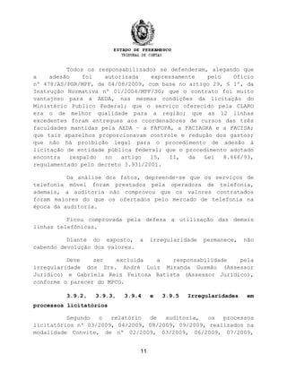 Todos os responsabilizados se defenderam, alegando que
a adesão foi autorizada expressamente pelo Ofício
nº 478/AS/PGR/MPF, de 04/08/2009, com base no artigo 29, § 1º, da
Instrução Normativa nº 01/2004/MPF/SG; que o contrato foi muito
vantajoso para a AEDA, nas mesmas condições da licitação do
Ministério Publico Federal; que o serviço oferecido pela CLARO
era o de melhor qualidade para a região; que as 12 linhas
excedentes foram entregues aos coordenadores de cursos das três
faculdades mantidas pela AEDA – a FAFOPA, a FACIAGRA e a FACISA;
que tais aparelhos proporcionavam controle e redução dos gastos;
que não há proibição legal para o procedimento de adesão à
licitação de entidade pública federal; que o procedimento adotado
encontra respaldo no artigo 15, II, da Lei 8.666/93,
regulamentado pelo decreto 3.931/2001.
Da análise dos fatos, depreende-se que os serviços de
telefonia móvel foram prestados pela operadora de telefonia,
ademais, a auditoria não comprovou que os valores contratados
foram maiores do que os ofertados pelo mercado de telefonia na
época da auditoria.
Ficou comprovada pela defesa a utilização das demais
linhas telefônicas.
Diante do exposto, a irregularidade permanece, não
cabendo devolução dos valores.
Deve ser excluída a responsabilidade pela
irregularidade dos Srs. André Luiz Miranda Gusmão (Assessor
Jurídico) e Gabriela Reis Feitosa Batista (Assessor Jurídico),
conforme o parecer do MPCO.
3.9.2, 3.9.3, 3.9.4 e 3.9.5 Irregularidades em
processos licitatórios
Segundo o relatório de auditoria, os processos
licitatórios nº 03/2009, 04/2009, 08/2009, 09/2009, realizados na
modalidade Convite, de nº 02/2009, 03/2009, 06/2009, 07/2009,
11
 