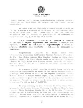 respectivamente, entre outras irregularidades tratadas adiante,
resultaram em adjudicação do objeto sem que tenha havido
concorrência.
Em todos eles foi convidado o número mínimo exigido em
lei (3) e apenas a proposta do adjudicado foi considerada, pois
os outros foram inabilitados. Também não foi realizada repetição
do convite, nem foi apresentada justificativa, na contramão do
exigido no art. 22, § 7º da Lei nº 8.666/93.
3.9.2 Processo licitatório nº 03/2009 – Convite
nº 02/2009 – Objeto adjudicado sem certame – Convite não
repetido – Falta de indicação da especificação e marca na
proposta ofertada pelo licitante – Indícios de simulação de
competição
Responsável: Leonardo Di Paula Gomes Cruz
(Presidente), Alexsander Guilhermino Alencar Ferreira (Presidente
da CPL), Iza Mônica Modesto Lima Pereira (Membro da CPL), Jânio
Bandeira (Membro da CPL), Márcia Maria de Sá Batista Florentino
(Membro da CPL), André Luiz Miranda Gusmão (Assessor Jurídico),
Gabriela Reis Feitosa Batista (Assessor Jurídico), Airton Arraes
Lage (servidor).
No processo 03/2009 (convite 02/2009) houve indício de
simulação de concorrência em razão de ter havido pessoas naturais
figurando como sócias de mais de uma empresa convidada (Valdir
Martins Pereira e Airton Arraes Lage). O Sr. Airton Arraes Lage
ainda integrava o quadro de servidores da autarquia no exercício
em análise, ferindo os princípios da moralidade e impessoalidade
e o artigo 9º, III da Lei nº 8.666/93.
Em suas defesas, os Srs. Leonardo Di Paula Gomes Cruz,
Alexsander Guilhermino Alencar Ferreira, Iza Mônica Modesto Lima
Pereira, Jânio Bandeira, Márcia Maria de Sá Batista Florentino
argumentam que a inabilitação de duas das três concorrentes não
constitui motivo para anulação da concorrência e repetição do
convite. Fundamentam o argumento em decisão da 6ª turma do STJ,
12
 