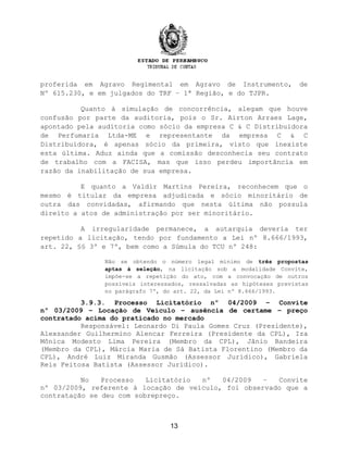 proferida em Agravo Regimental em Agravo de Instrumento, de
Nº 615.230, e em julgados do TRF – 1ª Região, e do TJPR.
Quanto à simulação de concorrência, alegam que houve
confusão por parte da auditoria, pois o Sr. Airton Arraes Lage,
apontado pela auditoria como sócio da empresa C & C Distribuidora
de Perfumaria Ltda-ME e representante da empresa C & C
Distribuidora, é apenas sócio da primeira, visto que inexiste
esta última. Aduz ainda que a comissão desconhecia seu contrato
de trabalho com a FACISA, mas que isso perdeu importância em
razão da inabilitação de sua empresa.
E quanto a Valdir Martins Pereira, reconhecem que o
mesmo é titular da empresa adjudicada e sócio minoritário de
outra das convidadas, afirmando que nesta última não possuía
direito a atos de administração por ser minoritário.
A irregularidade permanece, a autarquia deveria ter
repetido a licitação, tendo por fundamento a Lei nº 8.666/1993,
art. 22, §§ 3º e 7º, bem como a Súmula do TCU nº 248:
Não se obtendo o número legal mínimo de três propostas
aptas à seleção, na licitação sob a modalidade Convite,
impõe-se a repetição do ato, com a convocação de outros
possíveis interessados, ressalvadas as hipóteses previstas
no parágrafo 7º, do art. 22, da Lei nº 8.666/1993.
3.9.3. Processo Licitatório nº 04/2009 – Convite
nº 03/2009 – Locação de Veículo – ausência de certame – preço
contratado acima do praticado no mercado
Responsável: Leonardo Di Paula Gomes Cruz (Presidente),
Alexsander Guilhermino Alencar Ferreira (Presidente da CPL), Iza
Mônica Modesto Lima Pereira (Membro da CPL), Jânio Bandeira
(Membro da CPL), Márcia Maria de Sá Batista Florentino (Membro da
CPL), André Luiz Miranda Gusmão (Assessor Jurídico), Gabriela
Reis Feitosa Batista (Assessor Jurídico).
No Processo Licitatório nº 04/2009 – Convite
nº 03/2009, referente à locação de veículo, foi observado que a
contratação se deu com sobrepreço.
13
 