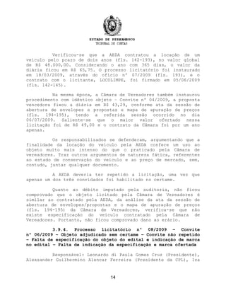 Verificou-se que a AEDA contratou a locação de um
veículo pelo prazo de dois anos (fls. 142-193), no valor global
de R$ 48.000,00. Considerando o ano com 365 dias, o valor da
diária ficou em R$ 65,75. O processo licitatório foi instaurado
em 18/03/2009, através do ofício nº 07/2009 (fls. 193), e o
contrato com o licitante, LOCOLIMPE, foi firmado em 05/06/2009
(fls. 142-145).
Na mesma época, a Câmara de Vereadores também instaurou
procedimento com idêntico objeto – Convite nº 04/2009, a proposta
vencedora fixou a diária em R$ 43,29, conforme ata da sessão de
abertura de envelopes e propostas e mapa de apuração de preços
(fls. 194-195), tendo a referida sessão ocorrido no dia
06/07/2009. Saliente-se que o maior valor ofertado nessa
licitação foi de R$ 49,00 e o contrato da Câmara foi por um ano
apenas.
Os responsabilizados se defenderam, argumentando que a
finalidade da locação do veículo pela AEDA confere um uso ao
objeto muito mais intenso do que o praticado pela Câmara de
vereadores. Traz outros argumentos de natureza fática, referentes
ao estado de conservação do veículo e ao preço de mercado, sem,
contudo, juntar qualquer documento.
A AEDA deveria ter repetido a licitação, uma vez que
apenas um dos três convidados foi habilitado no certame.
Quanto ao débito imputado pela auditoria, não ficou
comprovado que o objeto licitado pela Câmara de Vereadores é
similar ao contratado pela AEDA, da análise da ata da sessão de
abertura de envelopes/propostas e o mapa de apuração de preços
(fls. 194-195) da Câmara de Vereadores, verifica-se que não
existe especificação do veículo contratado pela Câmara de
Vereadores. Portanto, não ficou comprovado dano ao erário.
3.9.4. Processo licitatório nº 08/2009 – Convite
nº 06/2009 – Objeto adjudicado sem certame – Convite não repetido
– Falta de especificação do objeto do edital e indicação de marca
no edital – Falta de indicação da especificação e marca ofertada
Responsável: Leonardo di Paula Gomes Cruz (Presidente),
Alexsander Guilhermino Alencar Ferreira (Presidente da CPL), Iza
14
 