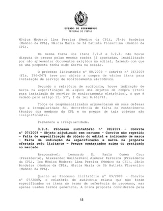 Mônica Modesto Lima Pereira (Membro da CPL), Jânio Bandeira
(Membro da CPL), Márcia Maria de Sá Batista Florentino (Membro da
CPL).
Da mesma forma dos itens 3.9.2 e 3.9.3, não houve
disputa de preços pelas mesmas razões já apontadas, inabilitação
por não apresentar documentos exigidos no edital, fazendo com que
só uma proposta tenha sido aberta na sessão.
O processo licitatório nº 08/2009 – Convite nº 06/2009
(fls. 196-247) teve por objeto a compra de vários itens para
instalação de serviço de monitoramento eletrônico.
Segundo o relatório de auditoria, houve indicação de
marca na especificação de alguns dos objetos de compra (itens
para instalação de serviço de monitoramento eletrônico), o que é
vedado pelo artigo 15, §7º, I da lei 8.666/93.
Todos os responsabilizados argumentaram em suas defesas
que a irregularidade foi decorrência de falta de conhecimento
técnico dos membros da CPL e os preços de tais objetos são
insignificantes.
Permanece a irregularidade.
3.9.5. Processo licitatório nº 09/2009 – Convite
nº 07/2009 – Objeto adjudicado sem certame – Convite não repetido
– Falta de especificação do objeto do edital e indicação de marca
– Falta de indicação da especificação e marca na proposta
ofertada pelo licitante – Preços contratados acima do praticado
no mercado
Responsável: Leonardo Di Paula Gomes Cruz
(Presidente), Alexsander Guilhermino Alencar Ferreira (Presidente
da CPL), Iza Mônica Modesto Lima Pereira (Membro da CPL), Jânio
Bandeira (Membro da CPL), Márcia Maria de Sá Batista Florentino
(Membro da CPL).
Quanto ao Processo licitatório nº 09/2009 – Convite
nº 07/2009, o relatório de auditoria relata que não foram
especificados os itens no termo de referência do processo, mas
apenas usados termos genéricos. A única proposta considerada pela
15
 