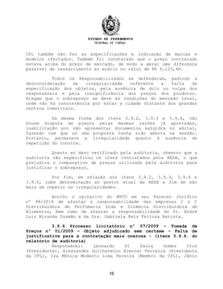 CPL também não fez as especificações e indicação de marcas e
modelos ofertados. Também foi constatado que o preço contratado
estava acima do preço de mercado, de modo a gerar uma diferença
passível de ressarcimento ao erário no valor de R$ 6.123,48.
Todos os Responsabilizados se defenderam, pedindo a
desconsideração da irregularidade referente a falta de
especificação dos objetos, pela ausência de dolo ou culpa dos
responsáveis e pela insignificância dos preços dos produtos.
Alegam que o sobrepreço se deve às condições do mercado local,
onde não há concorrência por estar a cidade distante dos grandes
centros comerciais.
Da mesma forma dos itens 3.9.2, 3.9.3 e 3.9.4, não
houve disputa de preços pelas mesmas razões já apontadas,
inabilitação por não apresentar documentos exigidos no edital,
fazendo com que só uma proposta tenha sido aberta na sessão.
Portanto, permanece a irregularidade quanto à ausência de
repetição do convite.
Quanto ao dano verificado pela auditoria, observo que a
auditoria não especificou os itens contratados pela AEDA, o que
prejudica o comparativo de preços utilizado pela auditoria para
justificar o sobrepreço.
Por fim, em relação aos itens 3.9.2, 3.9.3, 3.9.4 e
3.9.5, cabe determinação ao gestor atual da AEDA a fim de não
mais se repetir as irregularidades.
Acolho o opinativo do MPCO em seu Parecer Jurídico
nº 48/2014 de afastar a responsabilidade das empresas C & C
Distribuidora de Perfumaria Ltda e Dinâmica Distribuidora de
Alimentos, bem como de afastar a responsabilidade do Sr. André
Luiz Miranda Gusmão e da Sra. Gabriela Reis Feitosa Batista.
3.9.6 Processo licitatório nº 07/2009 – Tomada de
Preços nº 01/2009 – Objeto adjudicado sem certame – Falta de
justificativa para a contratação mais onerosa - (itens 3.9.6. do
relatório de auditoria)
Responsável: Leonardo Di Paula Gomes Cruz
(Presidente), Alexsander Guilhermino Alencar Ferreira (Presidente
da CPL), Iza Mônica Modesto Lima Pereira (Membro da CPL), Jânio
16
 