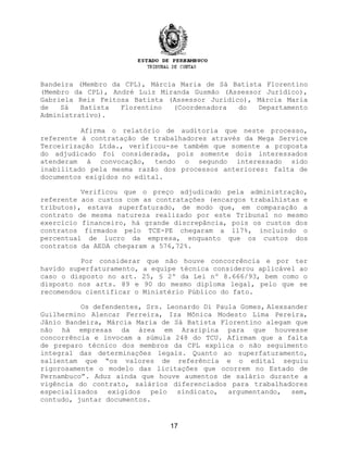 Bandeira (Membro da CPL), Márcia Maria de Sá Batista Florentino
(Membro da CPL), André Luiz Miranda Gusmão (Assessor Jurídico),
Gabriela Reis Feitosa Batista (Assessor Jurídico), Márcia Maria
de Sá Batista Florentino (Coordenadora do Departamento
Administrativo).
Afirma o relatório de auditoria que neste processo,
referente à contratação de trabalhadores através da Mega Service
Terceirização Ltda., verificou-se também que somente a proposta
do adjudicado foi considerada, pois somente dois interessados
atenderam à convocação, tendo o segundo interessado sido
inabilitado pela mesma razão dos processos anteriores: falta de
documentos exigidos no edital.
Verificou que o preço adjudicado pela administração,
referente aos custos com as contratações (encargos trabalhistas e
tributos), estava superfaturado, de modo que, em comparação a
contrato de mesma natureza realizado por este Tribunal no mesmo
exercício financeiro, há grande discrepância, pois os custos dos
contratos firmados pelo TCE-PE chegaram a 117%, incluindo o
percentual de lucro da empresa, enquanto que os custos dos
contratos da AEDA chegaram a 576,72%.
Por considerar que não houve concorrência e por ter
havido superfaturamento, a equipe técnica considerou aplicável ao
caso o disposto no art. 25, § 2º da Lei nº 8.666/93, bem como o
disposto nos arts. 89 e 90 do mesmo diploma legal, pelo que se
recomendou cientificar o Ministério Público do fato.
Os defendentes, Srs. Leonardo Di Paula Gomes, Alexsander
Guilhermino Alencar Ferreira, Iza Mônica Modesto Lima Pereira,
Jânio Bandeira, Márcia Maria de Sá Batista Florentino alegam que
não há empresas da área em Araripina para que houvesse
concorrência e invocam a súmula 248 do TCU. Afirmam que a falta
de preparo técnico dos membros da CPL explica o não seguimento
integral das determinações legais. Quanto ao superfaturamento,
salientam que “os valores de referência e o edital seguiu
rigorosamente o modelo das licitações que ocorrem no Estado de
Pernambuco”. Aduz ainda que houve aumentos de salário durante a
vigência do contrato, salários diferenciados para trabalhadores
especializados exigidos pelo sindicato, argumentando, sem,
contudo, juntar documentos.
17
 