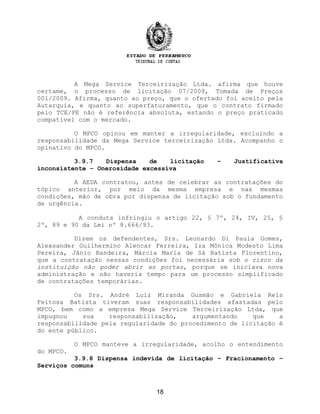 A Mega Service Terceirização Ltda. afirma que houve
certame, o processo de licitação 07/2009, Tomada de Preços
001/2009. Afirma, quanto ao preço, que o ofertado foi aceito pela
Autarquia, e quanto ao superfaturamento, que o contrato firmado
pelo TCE/PE não é referência absoluta, estando o preço praticado
compatível com o mercado.
O MPCO opinou em manter a irregularidade, excluindo a
responsabilidade da Mega Service terceirização Ltda. Acompanho o
opinativo do MPCO.
3.9.7 Dispensa de licitação – Justificativa
inconsistente – Onerosidade excessiva
A AEDA contratou, antes de celebrar as contratações do
tópico anterior, por meio da mesma empresa e nas mesmas
condições, mão de obra por dispensa de licitação sob o fundamento
de urgência.
A conduta infringiu o artigo 22, § 7º, 24, IV, 25, §
2º, 89 e 90 da Lei nº 8.666/93.
Dizem os defendentes, Srs. Leonardo Di Paula Gomes,
Alexsander Guilhermino Alencar Ferreira, Iza Mônica Modesto Lima
Pereira, Jânio Bandeira, Márcia Maria de Sá Batista Florentino,
que a contratação nessas condições foi necessária sob o risco da
instituição não poder abrir as portas, porque se iniciava nova
administração e não haveria tempo para um processo simplificado
de contratações temporárias.
Os Srs. André Luiz Miranda Gusmão e Gabriela Reis
Feitosa Batista tiveram suas responsabilidades afastadas pelo
MPCO, bem como a empresa Mega Service Terceirização Ltda, que
impugnou sua responsabilização, argumentando que a
responsabilidade pela regularidade do procedimento de licitação é
do ente público.
O MPCO manteve a irregularidade, acolho o entendimento
do MPCO.
3.9.8 Dispensa indevida de licitação – Fracionamento –
Serviços comuns
18
 