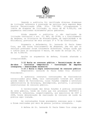Segundo a auditoria foi verificada diversas dispensas
de licitação referente à prestação de serviços pela empresa Mega
Service Terceirização LTDA. (fls. 738-748), ultrapassando o
limite de dispensa de licitação, no valor de R$ 8.000,00, com
pagamentos realizados diretamente pelos gabinetes.
Ainda segundo a auditoria, a não realização da
licitação contrariou o art. 37, XXI, da CF/88, e o fracionamento
da despesa, os Princípios da Economicidade, da Legitimidade e da
Eficiência, previstos em seus artigos 37 e 70 da Constituição.
Argumenta o defendente, Sr. Leonardo Di Paula Gomes
Cruz, que não houve fracionamento de despesas, uma vez que os
serviços prestados foram totalmente diferentes. Alegou ainda que
o limite para as autarquias é maior, em razão do artigo 24, $1º,
da lei 8.666/93.
Acolho os argumentos da defesa, ficando afastada a
irregularidade.
3.10 Burla ao concurso público – Terceirização de mão-
de-obra – Contratos temporários – Contratação de empresa
interposta – Onerosidade excessiva
3.10.1 Burla à regra constitucional do concurso público
Responsável: Leonardo di Paula Gomes Cruz (Diretor-
Presidente).
A auditoria constatou contratações de funcionários
terceirizados pela AEDA, tais contratações tiveram por objeto
grande número de funcionários, cujas funções compõem a estrutura
administrativa da Autarquia, descumprindo, portanto, o princípio
constitucional do concurso público.
A terceirização das ditas funções é prática reiterada
do ente público, tendo em vista que nos processos 0802406-6 e
0805462-9, referentes, respectivamente, aos exercícios de 2007 e
2008, houve determinação de realização do concurso em razão da
prática aqui tratada.
As contratações foram gravemente onerosas para o órgão
e foram realizadas por meio de pessoa jurídica interposta.
A defesa do Sr. Leonardo Di Paula Gomes Cruz alega que
19
 