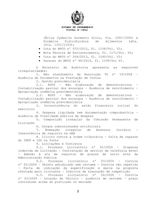 (Érica Cyebelle Sarmento Diniz, fls. 1091/1095) e
Dinâmica Distribuidora de Alimentos Ldta.
(fls. 1101/1103);
• Cota do MPCO nº 072/2012, fl. 1158/Vol. VI;
• Nota Técnica de Esclarecimento, fl. 1171/Vol. VI;
• Cota do MPCO nº 054/2013, fl. 1180/Vol. VI;
• Parecer do MPCO nº 48/2014, fl. 1199/Vol VI.
O Relatório de Auditoria apresenta as seguintes
irregularidades:
1. Não atendimento da Resolução TC nº 19/2008 –
Ausência de Documentos na Prestação de Contas
2. Gestão previdenciária
2.1. RPPS – Não elaboração de demonstrativos –
Contabilização parcial dos encargos – Ausência de recolhimento –
Apropriação indébita previdenciária
2.2. RGPS – Não elaboração de demonstrativos –
Contabilização parcial dos encargos – Ausência de recolhimento –
Apropriação indébita previdenciária
3. Inconsistência do saldo financeiro inicial do
exercício
4. Despesa liquidada sem documentação comprobatória –
Ausência de finalidade pública da despesa
5. Composição irregular da Comissão Permanente de
Licitação
6. Cargos comissionados artificiais
7. Nomeação irregular de Assessor Jurídico –
Inexistência de registro na OAB
8. Ilícito contra a ordem tributária – falta de repasse
do IRRF e ISS na fonte
9. Licitações e Contratos
9.1. Processo Licitatório nº 02/2009 – Dispensa
indevida de Licitação – Contratação de serviço de telefonia móvel
– Adesão à ata de registro de preços de outro ente da
Administração Pública
9.2. Processo licitatório nº 03/2009 – Convite
nº 02/2009 – Objeto adjudicado sem certame – Convite não repetido
– Falta de indicação da especificação e marca na proposta
ofertada pelo licitante – Indícios de simulação de competição
9.3. Processo Licitatório nº 04/2009 – Convite
nº 03/2009 – Locação de Veículo – ausência de certame – preço
contratado acima do praticado no mercado
2
 