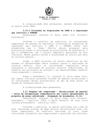 A irregularidade deve permanecer, cabendo determinação
ao gestor atual AEDA.
3.10.3 Violações às disposições da LDBE e a legislação
que instituiu o FUNDEB
Responsável: Leonardo Di Paula Gomes Cruz (Diretor-
Presidente)
Conforme o relatório de auditoria, as contratações
temporárias de pessoal do magistério contrariam as exigências da
legislação que instituiu a LDBE e o FUNDEB. Essas leis
estabelecem que o Poder Público deverá propugnar pela
profissionalização e valorização do profissional do magistério, o
que é incompatível com o vínculo temporário decorrente de tais
contratos. Nesse quesito reside a necessidade do vínculo por meio
do concurso público.
Porém, a AEDA reincidiu em vários exercícios em não
atender as determinações deste tribunal quanto à realização de
concurso público. Para as contratações temporárias seria
necessária a realização de processo seletivo simplificado, em
respeito aos princípios da isonomia e da impessoalidade, enquanto
fosse preparado o concurso.
Alega o defendente, Sr. Leonardo Di Paula Gomes Cruz,
que jamais contratou professor através de empresa terceirizada e
as contratações desses profissionais se deu de modo direto em
função do interesse público.
A irregularidade deve permanecer.
3.11 Despesa não comprovada – Terceirização de pessoal
– falta de documentação comprobatória dos custos apresentados na
proposta de preço adjudicada – Sonegação de documentos (3.11)
Responsável: Leonardo di Paula Gomes Cruz (Diretor-
Presidente – exercício 2009) e Maria Mazarelo de Sena Silva
(Diretora-Presidenta – exercício 2010).
Conforme a auditoria, os gastos realizados com a mão de
obra contratada através da Mega Service Terceirização Ltda. não
foram comprovados. Na auditoria realizada in loco, foram
solicitados documentos que comprovassem a prestação dos serviços,
21
 