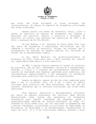 mas estes não foram entregues ou foram entregues com
inconsistências. As cópias do registro de frequência solicitadas
não foram fornecidas.
Apenas quanto aos meses de fevereiro, março, julho e
agosto do exercício em análise há documentos que sugerem a
prestação dos serviços. Imputou a auditoria a obrigação de
restituir ao erário, aos gestores dos exercícios de 2009 e de
2010, o montante de R$ 455.669,58.
Em sua defesa, o Sr. Leonardo Di Paula Gomes Cruz traz
uma série de argumentos e explanações doutrinárias que não
combatem o relatório de auditoria. Afirma, em síntese, que o
procedimento de execução da despesa pública foi realizado de
acordo com as determinações legais.
A Sra. Maria Mazarelo foi diretora-presidente da
Autarquia em 2010, razão pela qual o MPCO entendeu por afastar
sua responsabilidade quanto a este exercício.
Na NTE, a equipe técnica manteve os termos do relatório
de auditoria, uma vez que o defendente limitou-se à argumentação.
Defendeu a lisura e a correção dos procedimentos adotados por
ocasião da liquidação das despesas apontadas pela auditoria, sem
contradizê-las especificamente e sem apresentar os documentos
indicados pela auditoria como omitidos ou insuficientes.
Quanto ao débito, apesar de não ter sido cumprindo pela
AEDA a Lei nº 4.320/64, arts. 63 e 64, o valor do débito
calculado pela auditoria não deve prevalecer, uma vez não ser
razoável considerar que os serviços contratados não foram todos
realizados.
Pelo exposto, observa-se o descumprimento contratual
por parte da empresa prestadora dos serviços, Mega Service
Terceirização Ltda, quando não apresentou os documentos
necessários para regular liquidação das despesas, sendo a
responsabilidade imputada ao Diretor-Presidente da AEDA, Sr.
Leonardo di Paula Gomes Cruz, por ter realizado os pagamentos sem
a devida liquidação, contrariando os princípios da Legalidade, da
Eficiência, da Moralidade e da Economicidade, estabelecidos no
caput dos arts. 37 e 70 da Constituição Federal, devendo o valor
22
 