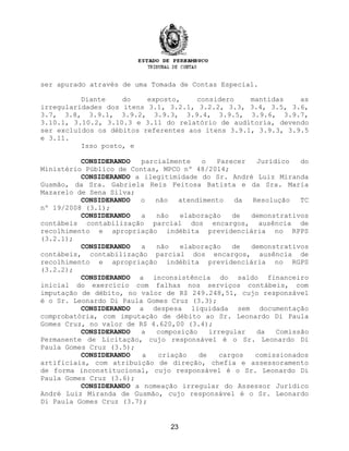 ser apurado através de uma Tomada de Contas Especial.
Diante do exposto, considero mantidas as
irregularidades dos itens 3.1, 3.2.1, 3.2.2, 3.3, 3.4, 3.5, 3.6,
3.7, 3.8, 3.9.1, 3.9.2, 3.9.3, 3.9.4, 3.9.5, 3.9.6, 3.9.7,
3.10.1, 3.10.2, 3.10.3 e 3.11 do relatório de auditoria, devendo
ser excluídos os débitos referentes aos itens 3.9.1, 3.9.3, 3.9.5
e 3.11.
Isso posto, e
CONSIDERANDO parcialmente o Parecer Jurídico do
Ministério Público de Contas, MPCO nº 48/2014;
CONSIDERANDO a ilegitimidade do Sr. André Luiz Miranda
Gusmão, da Sra. Gabriela Reis Feitosa Batista e da Sra. Maria
Mazarelo de Sena Silva;
CONSIDERANDO o não atendimento da Resolução TC
nº 19/2008 (3.1);
CONSIDERANDO a não elaboração de demonstrativos
contábeis contabilização parcial dos encargos, ausência de
recolhimento e apropriação indébita previdenciária no RPPS
(3.2.1);
CONSIDERANDO a não elaboração de demonstrativos
contábeis, contabilização parcial dos encargos, ausência de
recolhimento e apropriação indébita previdenciária no RGPS
(3.2.2);
CONSIDERANDO a inconsistência do saldo financeiro
inicial do exercício com falhas nos serviços contábeis, com
imputação de débito, no valor de R$ 249.248,51, cujo responsável
é o Sr. Leonardo Di Paula Gomes Cruz (3.3);
CONSIDERANDO a despesa liquidada sem documentação
comprobatória, com imputação de débito ao Sr. Leonardo Di Paula
Gomes Cruz, no valor de R$ 4.620,00 (3.4);
CONSIDERANDO a composição irregular da Comissão
Permanente de Licitação, cujo responsável é o Sr. Leonardo Di
Paula Gomes Cruz (3.5);
CONSIDERANDO a criação de cargos comissionados
artificiais, com atribuição de direção, chefia e assessoramento
de forma inconstitucional, cujo responsável é o Sr. Leonardo Di
Paula Gomes Cruz (3.6);
CONSIDERANDO a nomeação irregular do Assessor Jurídico
André Luiz Miranda de Gusmão, cujo responsável é o Sr. Leonardo
Di Paula Gomes Cruz (3.7);
23
 
