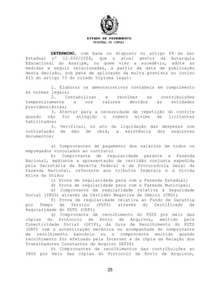DETERMINO, com base no disposto no artigo 69 da Lei
Estadual nº 12.600/2004, que o atual gestor da Autarquia
Educacional do Araripe, ou quem vier a sucedê-lo, adote as
medidas a seguir relacionadas, a partir da data de publicação
desta decisão, sob pena de aplicação da multa prevista no inciso
XII do artigo 73 do citado Diploma legal:
1. Elaborar os demonstrativos contábeis em cumprimento
às normas legais;
2. Contabilizar e recolher as contribuições
tempestivamente e nos valores devidos às entidades
previdenciárias;
3. Atentar para a necessidade de repetição do convite
quando não for atingido o número mínimo de licitantes
habilitados;
3. Verificar, no ato da liquidação das despesas com
contratação de mão de obra, a existência dos seguintes
documentos:
a) Comprovantes de pagamento dos salários de todos os
empregados vinculados ao contrato;
b) Comprovante de regularidade perante a Fazenda
Nacional, mediante a apresentação de certidão conjunta expedida
pela Secretaria da Receita Federal e da Procuradoria Geral da
Fazenda Nacional, referente aos tributos federais e à Dívida
Ativa da União;
c) Prova de regularidade para com a Fazenda Estadual;
d) Prova de regularidade para com a Fazenda Municipal;
e) Comprovante de regularidade relativa à Seguridade
Social (INSS) através da Certidão Negativa de Débito (CND);
f) Prova de regularidade relativa ao Fundo de Garantia
por Tempo de Serviço (FGTS) através do Certificado de
Regularidade do FGTS (CRF);
g) Comprovante de recolhimento do FGTS por meio das
cópias do Protocolo de Envio de Arquivos, emitido pela
Conectividade Social (GFIP), da Guia de Recolhimento do FGTS
(GRF) com a autenticação mecânica ou acompanhada do comprovante
de recolhimento bancário ou o comprovante emitido quando
recolhimento for efetuado pela Internet e da cópia da Relação dos
Trabalhadores Constantes do Arquivo SEFIP;
h) Comprovantes de recolhimentos das contribuições ao
INSS por meio das cópias do Protocolo de Envio de Arquivos,
25
 