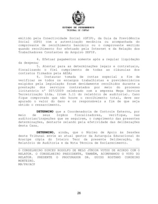 emitido pela Conectividade Social (GFIP), da Guia da Previdência
Social (GPS) com a autenticação mecânica ou acompanhada do
comprovante de recolhimento bancário ou o comprovante emitido
quando recolhimento for efetuado pela Internet e da Relação dos
Trabalhadores Constantes do Arquivo SEFIP.
4. Efetuar pagamentos somente após a regular liquidação
da despesa;
5. Atentar para as determinações legais e contratuais,
fiscalizando o fiel cumprimento de todas as cláusulas dos
contratos firmados pela AEDA;
6. Instaurar tomada de contas especial a fim de
verificar se todos os encargos trabalhistas e previdenciários
exigidos pela legislação foram devidamente recolhidos durante a
prestação dos serviços contratados por meio do processo
licitatório nº 007/2009 celebrado com a empresa Mega Service
Terceirização Ltda. (item 3.11 do relatório de auditoria). Caso
fique comprovado que não houve o recolhimento total, deve ser
apurado o valor do dano e os responsáveis a fim de que seja
obtido o ressarcimento.
DETERMINO que a Coordenadoria de Controle Externo, por
meio de seus órgãos fiscalizadores, verifique, nas
auditorias/inspeções que se seguirem, o cumprimento das presentes
determinações, destarte zelando pela efetividade das deliberações
desta Casa.
DETERMINO, ainda, que o Núcleo de Apoio às Sessões
deste Tribunal envie ao atual gestor da Autarquia Educacional do
Araripe cópia do Inteiro Teor da presente Deliberação, do
Relatório de Auditoria e da Nota Técnica de Esclarecimento.
O CONSELHEIRO DIRCEU RODOLFO DE MELO JÚNIOR VOTOU DE ACORDO COM O
RELATOR. O CONSELHEIRO PRESIDENTE, TAMBÉM, ACOMPANHOU O VOTO DO
RELATOR. PRESENTE O PROCURADOR DR. GUIDO ROSTAND CORDEIRO
MONTEIRO.
MB/PH/ACP
26
 