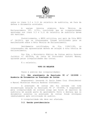 sobre os itens 3.3 e 3.11 do relatório de auditoria, em face da
defesa e documentos acostados.
A equipe técnica elaborou Nota Técnica de
Esclarecimento (fl. 1171), concluindo que as irregularidades
apontadas nos itens 3.3 e 3.11 do relatório de auditoria devem
ser mantidas.
Posteriormente, o MPCO solicitou, por meio da Cota MPCO
nº 54/2013, que os interessados fossem notificados para se
manifestarem sobre a Nota Técnica de Esclarecimento.
Devidamente notificados, às fls. 1184/1192, os
interessados não apresentaram defesa em relação à nota técnica de
esclarecimento.
Por fim, o Ministério Público de Contas emitiu Parecer
Jurídico nº 48/2014, da lavra do Procurador Gustavo Massa,
opinando pelas irregularidades das contas.
É o relatório.
VOTO DO RELATOR
Passo à análise das irregularidades:
3.1. Não atendimento da Resolução TC nº 19/2008 –
Ausência de Documentos na Prestação de Contas
Responsável: Leonardo Di Paula Gomes Cruz (Presidente)
e Manoel Misterlan Pereira Barbosa (Contador).
A prestação de contas não foi enviada com toda
documentação exigida na Resolução TC nº 19/2008. O responsável
pela irregularidade em síntese alega que houve um equívoco da
auditoria em grande parte do apontamento feito e destaca que os
documentos ausentes na prestação de contas foram entregues
imediatamente após solicitação do auditor.
A irregularidade não deve ser afastada.
3.2. Gestão previdenciária
4
 