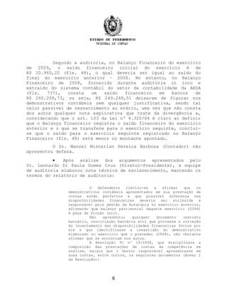 Segundo a auditoria, no Balanço Financeiro do exercício
de 2009, o saldo financeiro inicial do exercício é de
R$ 10.960,22 (fls. 48), o qual deveria ser igual ao saldo do
final do exercício anterior – 2008. No entanto, no Balanço
Financeiro de 2008, fornecido durante auditoria in loco e
extraído do sistema contábil do setor de contabilidade da AEDA
(fls. 737), consta um saldo financeiro em bancos de
R$ 260.208,73, ou seja, R$ 249.248,51 deixaram de figurar nos
demonstrativos contábeis sem qualquer justificativa, sendo tal
valor passível de ressarcimento ao erário, uma vez que não consta
dos autos qualquer nota explicativa que trate da divergência e,
considerando que o art. 103 da Lei nº 4.320/64 é claro ao definir
que o Balanço Financeiro registra o saldo financeiro do exercício
anterior e o que se transfere para o exercício seguinte, conclui-
se que o saldo para o exercício seguinte registrado no Balanço
Financeiro (fls. 48) está menor no montante apontado.
O Sr. Manoel Misterlan Pereira Barbosa (Contador) não
apresentou defesa.
• Após análise dos argumentos apresentados pelo
Sr. Leonardo Di Paula Gomes Cruz (Diretor-Presidente), a equipe
de auditoria elaborou nota técnica de esclarecimento, mantendo os
termos do relatório de auditoria:
O defendente limitou-se a afirmar que os
demonstrativos contábeis apresentados em sua prestação de
contas estão perfeitos e que possível diferença nas
disponibilidades financeiras deveria ser atribuída à
responsável pela gestão da Autarquia no exercício anterior,
afirmando que balanço patrimonial daquele exercício (2008)
é peça de ficção (sic).
Não apresentou qualquer documento (extrato
bancário, conciliação bancária etc) que provasse a correção
do levantamento das disponibilidades financeiras feitos por
ele e que identificasse a inexatidão do demonstrativo
elaborado no exercício que o precedeu (2008), não obstante
afirmar que se encontram nos autos.
A Resolução TC nº 19/2008, que disciplinava a
composição das prestações de contas da competência em
análise, exigia que o Gestor responsável apresentasse em
suas contas, entre outros, os seguintes documentos (Anexo I
da Resolução):
6
 