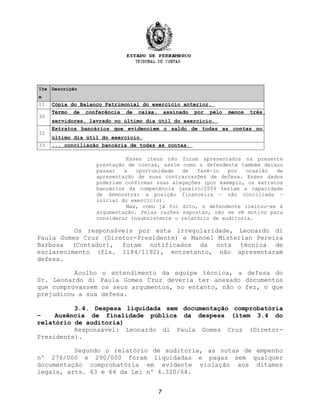 Ite
m
Descrição
11 Cópia do Balanço Patrimonial do exercício anterior.
30
Termo de conferência de caixa, assinado por pelo menos três
servidores, lavrado no último dia útil do exercício.
32
Extratos bancários que evidenciem o saldo de todas as contas no
último dia útil do exercício.
33 ... conciliação bancária de todas as contas.
Esses itens não foram apresentados na presente
prestação de contas, assim como o defendente também deixou
passar a oportunidade de fazê-lo por ocasião de
apresentação de suas contrarrazões de defesa. Esses dados
poderiam confirmar suas alegações (por exemplo, os extratos
bancários da competência janeiro/2009 teriam a capacidade
de demonstrar a posição financeira – não conciliada –
inicial do exercício).
Mas, como já foi dito, o defendente limitou-se à
argumentação. Pelas razões expostas, não se vê motivo para
considerar insubsistente o relatório de auditoria.
Os responsáveis por esta irregularidade, Leonardo di
Paula Gomes Cruz (Diretor-Presidente) e Manoel Misterlan Pereira
Barbosa (Contador), foram notificados da nota técnica de
esclarecimento (fls. 1184/1192), entretanto, não apresentaram
defesa.
Acolho o entendimento da equipe técnica, a defesa do
Sr. Leonardo di Paula Gomes Cruz deveria ter anexado documentos
que comprovassem os seus argumentos, no entanto, não o fez, o que
prejudicou a sua defesa.
3.4. Despesa liquidada sem documentação comprobatória
– Ausência de finalidade pública da despesa (item 3.4 do
relatório de auditoria)
Responsável: Leonardo di Paula Gomes Cruz (Diretor-
Presidente).
Segundo o relatório de auditoria, as notas de empenho
nº 276/000 e 290/000 foram liquidadas e pagas sem qualquer
documentação comprobatória em evidente violação aos ditames
legais, arts. 63 e 64 da Lei nº 4.320/64.
7
 