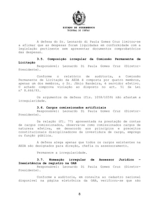 A defesa do Sr. Leonardo di Paula Gomes Cruz limitou-se
a afirmar que as despesas foram liquidadas em conformidade com a
legislação pertinente sem apresentar documentos comprobatórios
das despesas.
3.5. Composição irregular da Comissão Permanente de
Licitação
Responsável: Leonardo Di Paula Gomes Cruz (Diretor-
Presidente).
Conforme o relatório de auditoria, a Comissão
Permanente de Licitação da AEDA é composta por quatro membros,
apenas um dos membros, o Sr. Jânio Bandeira, é servidor efetivo.
O achado comprova violação ao disposto no art. 51 da Lei
nº 8.666/93.
Os argumentos da defesa (fls. 1058/1059) não afastam a
irregularidade.
3.6. Cargos comissionados artificiais
Responsável: Leonardo Di Paula Gomes Cruz (Diretor-
Presidente).
Da relação (fl. 77) apresentada na prestação de contas
de cargos comissionados, observa-se como comissionados cargos de
natureza efetiva, em desacordo aos princípios e preceitos
constitucionais disciplinadores da investidura de cargo, emprego
ou função pública.
A defesa alega apenas que todos os cargos existentes na
AEDA são designados para direção, chefia ou assessoramento.
Permanece a irregularidade.
3.7. Nomeação irregular de Assessor Jurídico –
Inexistência de registro na OAB
Responsável: Leonardo Di Paula Gomes Cruz (Diretor-
Presidente).
Conforme a auditoria, em consulta ao cadastro nacional
disponível na página eletrônica da OAB, verificou-se que não
8
 