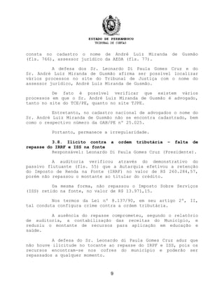 consta no cadastro o nome de André Luiz Miranda de Gusmão
(fls. 766), assessor jurídico da AEDA (fls. 77).
A defesa dos Sr. Leonardo Di Paula Gomes Cruz e do
Sr. André Luiz Miranda de Gusmão afirma ser possível localizar
vários processos no site do Tribunal de Justiça com o nome do
assessor jurídico, André Luiz Miranda de Gusmão.
De fato é possível verificar que existem vários
processos em que o Sr. André Luiz Miranda de Gusmão é advogado,
tanto no site do TCE/PE, quanto no site TJPE.
Entretanto, no cadastro nacional de advogados o nome do
Sr. André Luiz Miranda de Gusmão não se encontra cadastrado, bem
como o respectivo número da OAB/PE nº 25.025.
Portanto, permanece a irregularidade.
3.8. Ilícito contra a ordem tributária – falta de
repasse do IRRF e ISS na fonte
Responsável: Leonardo Di Paula Gomes Cruz (Presidente).
A auditoria verificou através do demonstrativo do
passivo flutuante (fls. 55) que a Autarquia efetivou a retenção
do Imposto de Renda na Fonte (IRRF) no valor de R$ 260.284,57,
porém não repassou o montante ao titular do crédito.
Da mesma forma, não repassou o Imposto Sobre Serviços
(ISS) retido na fonte, no valor de R$ 13.971,15.
Nos termos da Lei nº 8.137/90, em seu artigo 2º, II,
tal conduta configura crime contra a ordem tributária.
A ausência do repasse comprometeu, segundo o relatório
de auditoria, a contabilização das receitas do Município, e
reduziu o montante de recursos para aplicação em educação e
saúde.
A defesa do Sr. Leonardo di Paula Gomes Cruz aduz que
não houve ilicitude no tocante ao repasse do IRPF e ISS, pois os
recursos encontram-se nos cofres do município e poderão ser
repassados a qualquer momento.
9
 