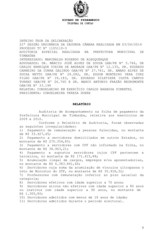 INTEIRO TEOR DA DELIBERAÇÃO
22ª SESSÃO ORDINÁRIA DA SEGUNDA CÂMARA REALIZADA EM 03/04/2014
PROCESSO TC Nº 1105110-3
AUDITORIA ESPECIAL REALIZADA NA PREFEITURA MUNICIPAL DE
TIMBAÚBA
INTERESSADO: MARINALDO ROSENDO DE ALBUQUERQUE
ADVOGADOS: DR. MÁRCIO JOSÉ ALVES DE SOUZA OAB/PE Nº 5.786, DR
CARLOS HENRIQUE VIEIRA DE ANDRADE OAB/PE Nº 12.135, DR. EDUARDO
CARNEIRO DA CUNHA GALINDO OAB/PE Nº 27.761, DR. AMARO ALVES DE
SOUZA NETTO OAB/PE Nº 26.082, DR. EDSON MONTEIRO VERA CURZ
FILHO OAB/PE Nº 26.183, DR. EDUARDO DILETIERE COSTA CAMPOS
TORRES OAB/PE Nº 26.760 E DR. MARCO ANTONIO FRAZÃO NEGROMONTE
OAB/PE Nº 33.196
RELATOR: CONSELHEIRO EM EXERCÍCIO CARLOS BARBOSA PIMENTEL
PRESIDENTA: CONSELHEIRA TERESA DUERE
RELATÓRIO
Auditoria de Acompanhamento na folha de pagamento da
Prefeitura Municipal de Timbaúba, relativa aos exercícios de
2009 e 2010.
Conforme o Relatório de Auditoria, foram observadas
as seguintes irregularidades:
1) Pagamento de remuneração a pessoas falecidas, no montante
de R$ 33.927,45;
2) Pagamento a servidores domiciliados em outros Estados, no
montante de R$ 270.354,85;
3) Pagamento a servidores com CPF não informado na folha, no
montante de R$ 38.963,21;
4) Pagamento a supostos servidores cujos CPF pertencem a
terceiros, no montante de R$ 171.415,88;
5) Acumulação ilegal de cargos, empregos e/ou aposentadorias,
no montante de R$ 6.383.841,60;
6) Servidores cuja soma da acumulação de vínculos ultrapassa o
teto de Ministro do STF, no montante de R$ 35.918,32;
7) Professores com remuneração inferior ao piso salarial da
categoria;
8) Servidores efetivos com idade superior a 70 anos;
9) Servidores ativos não efetivos com idade superior a 80 anos
ou inativos com idade superior a 90 anos, no montante de
R$ 1.305,80;
10) Servidores admitidos com menos de 18 anos de idade;
11) Servidores admitidos durante o período eleitoral.
1
 