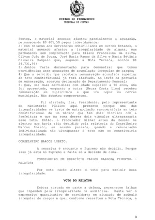 Pontes, o material anexado afastou parcialmente a acusação,
permanecendo R$ 805,50 pagos indevidamente;
2) Com relação aos servidores domiciliados em outros Estados, o
material anexado afastou a irregularidade de alguns, mas
permaneceu sem comprovação para Eliane Francelina da Silva,
Gilvan João de Souza, José Maria Ramos da Silva e Maria Betânia
Oliveira Sampaio que, segundo a Nota Técnica, montou R$
24.731,96;
3) Juntou farta documentação para demonstrar que tomou
providências ante acusações de acumulação irregular de cargos;
4) Que o servidor que recebera remuneração acumulada superior
ao teto constitucional já fora afastado. Ao invés da portaria
de exoneração, acostou declaração do Departamento Pessoal;
5) Que, das duas servidoras com idade superior a 70 anos, uma
foi aposentada, enquanto a outra (Neusa Costa Lima) recebeu
remuneração em duplicidade e que irá repor os cofres
municipais. Não acostou comprovantes.
Fui alertado, Sra. Presidente, pelo representante
do Ministério Público aqui presente porque uma das
irregularidades se trata de extrapolação remuneratória ao teto
constitucional de um médico que tem dois vínculos com a
Prefeitura e que na soma desses dois vínculos ultrapassaria
esse teto. Então, o Procurador Gilmar antes da Sessão me
alertou que havia sido decidido pela relatoria do Conselheiro
Marcos Loreto, em sessão passada, quando a remuneração
individualizada não ultrapassar o teto não se constituiria
irregularidade.
CONSELHEIRO MARCOS LORETO:
A ressalva é enquanto o Supremo não decidir. Porque
isso já está no Supremo e falta só a decisão de cima.
CONSELHEIRO EM EXERCÍCIO CARLOS BARBOSA PIMENTEL –
RELATOR:
Por esta razão altero o voto para excluir essa
irregularidade.
VOTO DO RELATOR
Embora acatada em parte a defesa, permanecem falhas
que impendem pela irregularidade da auditoria. Basta ver o
expressivo quantitativo de servidores em situação de acúmulo
irregular de cargos e que, conforme ressaltou a Nota Técnica, a
3
 