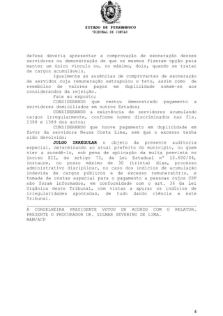 defesa deveria apresentar a comprovação de exoneração desses
servidores ou demonstração de que os mesmos fizeram opção para
manter um único vínculo ou, no máximo, dois, quando se tratar
de cargos acumuláveis.
Igualmente as ausências de comprovantes de exoneração
de servidor cuja remuneração extrapolou o teto, assim como de
reembolso de valores pagos em duplicidade somam-se aos
considerandos da rejeição.
Face ao exposto;
CONSIDERANDO que restou demonstrado pagamento a
servidores domiciliados em outros Estados;
CONSIDERANDO a existência de servidores acumulando
cargos irregularmente, conforme nomes discriminados nas fls.
1388 e 1389 dos autos;
CONSIDERANDO que houve pagamento em duplicidade em
favor da servidora Neusa Costa Lima, sem que o excesso tenha
sido devolvido;
JULGO IRREGULAR o objeto da presente auditoria
especial, determinando ao atual prefeito do município, ou quem
vier a sucedê-lo, sob pena de aplicação da multa prevista no
inciso XII, do artigo 73, da Lei Estadual nº 12.600/04,
instaure, no prazo máximo de 30 (trinta) dias, processo
administrativo disciplinar, no caso dos indícios de acumulação
indevida de cargos públicos e de excesso remuneratório, e
tomada de contas especial para o pagamento a pessoas cujos CPF
não foram informados, em conformidade com o art. 36 da Lei
Orgânica deste Tribunal, com vistas a apurar os indícios de
irregularidades apontadas, de tudo dando ciência a este
Tribunal.
A CONSELHEIRA PRESIDENTE VOTOU DE ACORDO COM O RELATOR.
PRESENTE O PROCURADOR DR. GILMAR SEVERINO DE LIMA.
MAM/ACP
4
 