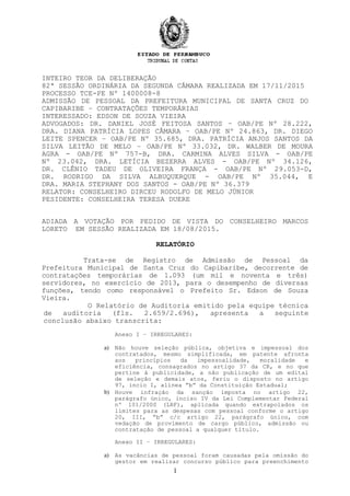 INTEIRO TEOR DA DELIBERAÇÃO
82ª SESSÃO ORDINÁRIA DA SEGUNDA CÂMARA REALIZADA EM 17/11/2015
PROCESSO TCE-PE Nº 1400008-8
ADMISSÃO DE PESSOAL DA PREFEITURA MUNICIPAL DE SANTA CRUZ DO
CAPIBARIBE – CONTRATAÇÕES TEMPORÁRIAS
INTERESSADO: EDSON DE SOUZA VIEIRA
ADVOGADOS: DR. DANIEL JOSÉ FEITOSA SANTOS – OAB/PE Nº 28.222,
DRA. DIANA PATRÍCIA LOPES CÂMARA – OAB/PE Nº 24.863, DR. DIEGO
LEITE SPENCER – OAB/PE Nº 35.685, DRA. PATRÍCIA ANJOS SANTOS DA
SILVA LEITÃO DE MELO – OAB/PE Nº 33.032, DR. WALBER DE MOURA
AGRA - OAB/PE Nº 757-B, DRA. CARMINA ALVES SILVA - OAB/PE
Nº 23.042, DRA. LETÍCIA BEZERRA ALVES - OAB/PE Nº 34.126,
DR. CLÊNIO TADEU DE OLIVEIRA FRANÇA - OAB/PE Nº 29.053-D,
DR. RODRIGO DA SILVA ALBUQUERQUE - OAB/PE Nº 35.044, E
DRA. MARIA STEPHANY DOS SANTOS - OAB/PE Nº 36.379
RELATOR: CONSELHEIRO DIRCEU RODOLFO DE MELO JÚNIOR
PESIDENTE: CONSELHEIRA TERESA DUERE
ADIADA A VOTAÇÃO POR PEDIDO DE VISTA DO CONSELHEIRO MARCOS
LORETO EM SESSÃO REALIZADA EM 18/08/2015.
RELATÓRIO
Trata-se de Registro de Admissão de Pessoal da
Prefeitura Municipal de Santa Cruz do Capibaribe, decorrente de
contratações temporárias de 1.093 (um mil e noventa e três)
servidores, no exercício de 2013, para o desempenho de diversas
funções, tendo como responsável o Prefeito Sr. Edson de Souza
Vieira.
O Relatório de Auditoria emitido pela equipe técnica
de auditoria (fls. 2.659/2.696), apresenta a seguinte
conclusão abaixo transcrita:
Anexo I – IRREGULARES:
a) Não houve seleção pública, objetiva e impessoal dos
contratados, mesmo simplificada, em patente afronta
aos princípios da impessoalidade, moralidade e
eficiência, consagrados no artigo 37 da CR, e no que
pertine à publicidade, a não publicação de um edital
de seleção e demais atos, feriu o disposto no artigo
97, incio I, alínea “b” da Constituição Estadual;
b) Houve infração da sanção imposta no artigo 22,
parágrafo único, inciso IV da Lei Complementar Federal
nº 101/2000 (LRF), aplicada quando extrapolados os
limites para as despesas com pessoal conforme o artigo
20, III, “b” c/c artigo 22, parágrafo único, com
vedação de provimento de cargo público, admissão ou
contratação de pessoal a qualquer título.
Anexo II – IRREGULARES:
a) As vacâncias de pessoal foram causadas pela omissão do
gestor em realizar concurso público para preenchimento
1
 