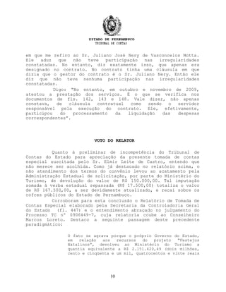 em que me refiro ao Sr. Juliano José Nery de Vasconcelos Motta.
Ele aduz que não teve participação nas irregularidades
constatadas. No entanto, diz exatamente isso, que apenas era
designado no contrato. No contrato tinha uma cláusula em que
dizia que o gestor do contrato é o Sr. Juliano Nery. Então ele
diz que não teve nenhuma participação nas irregularidades
constatadas.
Digo: “No entanto, em outubro e novembro de 2009,
atestou a prestação dos serviços. É o que se verifica nos
documentos de fls. 142, 143 e 148. Vale dizer, não apenas
constava, de cláusula contratual como sendo o servidor
responsável pela execução do contrato. Ele, efetivamente,
participou do processamento da liquidação das despesas
correspondentes”.
VOTO DO RELATOR
Quanto à preliminar de incompetência do Tribunal de
Contas do Estado para apreciação da presente tomada de contas
especial suscitada pelo Sr. Elmir Leite de Castro, entendo que
não merece ser acolhida. Como já destacado no relatório acima, o
não atendimento dos termos do convênio levou ao acatamento pela
Administração Estadual de solicitação, por parte do Ministério do
Turismo, de devolução do valor de R$ 150.000,00. Tal imputação
somada à verba estadual repassada (R$ 17.500,00) totaliza o valor
de R$ 167.500,00, a ser devidamente atualizado, e recai sobre os
cofres públicos do Estado de Pernambuco.
Corroboram para esta conclusão o Relatório de Tomada de
Contas Especial elaborado pela Secretaria da Controladoria Geral
do Estado (fl. 447) e o entendimento abraçado no julgamento do
Processo TC nº 0906449-7, cuja relatoria coube ao Conselheiro
Marcos Loreto. Destaco a seguinte passagem deste precedente
paradigmático:
O fato se agrava porque o próprio Governo do Estado,
em relação aos recursos do projeto “Festejos
Natalinos”, devolveu ao Ministério do Turismo a
quantia equivalente a R$ 2.151.420,49 (dois milhões,
cento e cinqüenta e um mil, quatrocentos e vinte reais
10
 