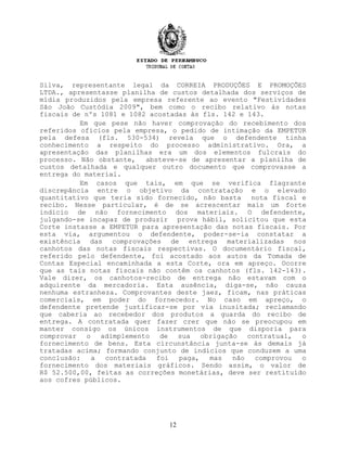 Silva, representante legal da CORREIA PRODUÇÕES E PROMOÇÕES
LTDA., apresentasse planilha de custos detalhada dos serviços de
mídia produzidos pela empresa referente ao evento "Festividades
São João Custódia 2009", bem como o recibo relativo às notas
fiscais de nºs 1081 e 1082 acostadas às fls. 142 e 143.
Em que pese não haver comprovação do recebimento dos
referidos ofícios pela empresa, o pedido de intimação da EMPETUR
pela defesa (fls. 530-534) revela que o defendente tinha
conhecimento a respeito do processo administrativo. Ora, a
apresentação das planilhas era um dos elementos fulcrais do
processo. Não obstante, absteve-se de apresentar a planilha de
custos detalhada e qualquer outro documento que comprovasse a
entrega do material.
Em casos que tais, em que se verifica flagrante
discrepância entre o objetivo da contratação e o elevado
quantitativo que teria sido fornecido, não basta nota fiscal e
recibo. Nesse particular, é de se acrescentar mais um forte
indício de não fornecimento dos materiais. O defendente,
julgando-se incapaz de produzir prova hábil, solicitou que esta
Corte instasse a EMPETUR para apresentação das notas fiscais. Por
esta via, argumentou o defendente, poder-se-ia constatar a
existência das comprovações de entrega materializadas nos
canhotos das notas fiscais respectivas. O documentário fiscal,
referido pelo defendente, foi acostado aos autos da Tomada de
Contas Especial encaminhada a esta Corte, ora em apreço. Ocorre
que as tais notas fiscais não contêm os canhotos (fls. 142-143).
Vale dizer, os canhotos-recibo de entrega não estavam com o
adquirente da mercadoria. Esta ausência, diga-se, não causa
nenhuma estranheza. Comprovantes deste jaez, ficam, nas práticas
comerciais, em poder do fornecedor. No caso em apreço, o
defendente pretende justificar-se por via inusitada; reclamando
que caberia ao recebedor dos produtos a guarda do recibo de
entrega. A contratada quer fazer crer que não se preocupou em
manter consigo os únicos instrumentos de que disporia para
comprovar o adimplemento de sua obrigação contratual, o
fornecimento de bens. Esta circunstância junta-se às demais já
tratadas acima; formando conjunto de indícios que conduzem a uma
conclusão: a contratada foi paga, mas não comprovou o
fornecimento dos materiais gráficos. Sendo assim, o valor de
R$ 52.500,00, feitas as correções monetárias, deve ser restituído
aos cofres públicos.
12
 