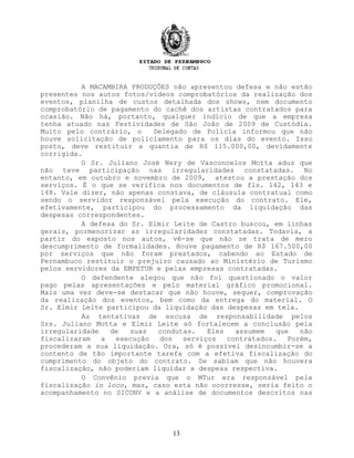 A MACAMBIRA PRODUÇÕES não apresentou defesa e não estão
presentes nos autos fotos/vídeos comprobatórios da realização dos
eventos, planilha de custos detalhada dos shows, nem documento
comprobatório de pagamento do cachê dos artistas contratados para
ocasião. Não há, portanto, qualquer indício de que a empresa
tenha atuado nas Festividades de São João de 2009 de Custódia.
Muito pelo contrário, o Delegado de Polícia informou que não
houve solicitação de policiamento para os dias do evento. Isso
posto, deve restituir a quantia de R$ 115.000,00, devidamente
corrigida.
O Sr. Juliano José Nery de Vasconcelos Motta aduz que
não teve participação nas irregularidades constatadas. No
entanto, em outubro e novembro de 2009, atestou a prestação dos
serviços. É o que se verifica nos documentos de fls. 142, 143 e
148. Vale dizer, não apenas constava, de cláusula contratual como
sendo o servidor responsável pela execução do contrato. Ele,
efetivamente, participou do processamento da liquidação das
despesas correspondentes.
A defesa do Sr. Elmir Leite de Castro buscou, em linhas
gerais, pormenorizar as irregularidades constatadas. Todavia, a
partir do exposto nos autos, vê-se que não se trata de mero
descumprimento de formalidades. Houve pagamento de R$ 167.500,00
por serviços que não foram prestados, cabendo ao Estado de
Pernambuco restituir o prejuízo causado ao Ministério de Turismo
pelos servidores da EMPETUR e pelas empresas contratadas.
O defendente alegou que não foi questionado o valor
pago pelas apresentações e pelo material gráfico promocional.
Mais uma vez deve-se destacar que não houve, sequer, comprovação
da realização dos eventos, bem como da entrega do material. O
Sr. Elmir Leite participou da liquidação das despesas em tela.
As tentativas de escusa de responsabilidade pelos
Srs. Juliano Motta e Elmir Leite só fortalecem a conclusão pela
irregularidade de suas condutas. Eles assumem que não
fiscalizaram a execução dos serviços contratados. Porém,
procederam a sua liquidação. Ora, só é possível desincumbir-se a
contento de tão importante tarefa com a efetiva fiscalização do
cumprimento do objeto do contrato. Se sabiam que não houvera
fiscalização, não poderiam liquidar a despesa respectiva.
O Convênio previa que o MTur era responsável pela
fiscalização in loco, mas, caso esta não ocorresse, seria feito o
acompanhamento no SICONV e a análise de documentos descritos nas
13
 