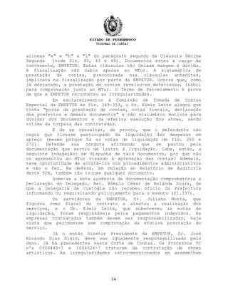 alíneas "e" e "h" a "l" do parágrafo segundo da Cláusula Décima
Segunda (vide fls. 40, 43 e 44). Documentos estes a cargo da
convenente, EMPETUR. Estas cláusulas não deixam margem à dúvida.
A fiscalização não cabia apenas ao MTur. A sistemática de
prestação de contas, preconizada nas cláusulas anteditas,
implicava na fiscalização por parte da EMPETUR. Ocorre que, como
já destacado, a prestação de contas revelou-se defeituosa, inábil
para comprovação junto ao MTur. O Termo de Parcelamento é prova
de que a EMPETUR reconheceu as irregularidades.
Em esclarecimentos à Comissão de Tomada de Contas
Especial da EMPETUR às fls. 349-353, o Sr. Elmir Leite alegou que
tinha "posse da prestação de contas, notas fiscais, declaração
dos prefeitos e demais documentos" e não vislumbrou motivos para
duvidar dos documentos e da efetiva execução dos shows, sendo
vítima da torpeza das contratadas.
É de se ressaltar, de pronto, que o defendente não
negou que tivesse participado da liquidação das despesas em
apreço (mesmo porque há as notas de liquidação de fls. 260 e
272). Defende sua conduta afirmando que se pautou pela
documentação que serviu de lastro à liquidação. Cabe, então, a
seguinte indagação: se dispunha de tais documentos, por que não
os apresentou ao MTur visando à aprovação das contas? Ademais,
teve oportunidade de acostá-los nos procedimentos administrativos
e não o fez. Na defesa, em relação ao Relatório de Auditoria
deste TCE, também não trouxe qualquer documento.
Some-se a esta ausência de documentação comprobatória a
Declaração do Delegado, Bel. Rômulo César de Holanda Souza, de
que a Delegacia de Custódia não recebeu ofício da Prefeitura
informando ou requisitando policiamento para o evento (fl.337).
Os servidores da EMPETUR, Sr. Juliano Motta, que
figurou como fiscal do contrato e atestou a realização dos
serviços, e o Sr. Elmir Leite, que subscreveu as notas de
liquidação, foram responsáveis pelos pagamentos indevidos. As
empresas contratadas também devem ser responsabilizadas, haja
vista que perceberam sem comprovação da efetiva prestação do
serviço.
Já o então Diretor Presidente da EMPETUR, Sr. José
Ricardo Dias Diniz, deve ser igualmente responsabilizado pelo
dano. Já há precedentes nesta Corte de Contas. Os Processos TC
nºs 0906449-7 e 1004524-7 trataram da contratação de shows
artísticos. As irregularidades retro-mencionados se assemelham
14
 