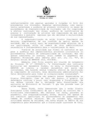 substancialmente com aquelas apuradas e julgadas no bojo dos
precedentes ora invocados. Naquelas oportunidades, como agora:
restou patenteada a ausência de processo licitatório ou mesmo de
procedimento de inexigibilidade de licitação; não foi comprovada
a efetiva realização dos shows; ausência de justificativa de
preços; e contratação de artistas sem comprovação de que eram
consagrados e mediante empresas que não detinham a exclusividade
de sua representação.
A responsabilização do então Diretor Presidente não
decorre, simplesmente, de sua condição de gestor máximo da
entidade. Não se trata, aqui, de responsabilidade objetiva. Há a
sua participação ativa na cadeia de atos administrativos
necessários e indispensáveis para a concretização do dano.
Trata-se da autoridade que firmou os contratos em que
pese a ausência dos imprescindíveis processos licitatórios ou
procedimentos formais de inexigibilidade de licitação. Mas não
apenas subscreveu as avenças, atuou também no pagamento das
despesas. Atribuição esta imposta pelo art. 23, II, “b”, do
Estatuto Social da EMPETUR (fls. 403-404).
Ademais, como ficou assente por ocasião do julgamento
do Processo TC nº 0906449-7, “a fiscalização dos contratos
mostrou-se ser meramente formal, ou seja, a fiscalização da
EMPETUR se limitou a receber documentos por parte das
contratadas, não havendo nenhum trabalho efetivo de verificação
do cumprimento do contrato. Esse desinteresse administrativo foi
fator determinante para todas as irregularidades constatadas”.
Tal circunstância não poderia passar despercebida ao
Diretor Presidente. Como de fato não passou. O próprio ora
defendente confirma o pouco caso dispensado à fiscalização. Em
sua defesa insiste que a obrigação pela fiscalização era
exclusiva do Ministério do Turismo. O que não procede como já
acima explanado.
Dessa forma, resta demonstrado que o então Diretor
Presidente tinha conhecimento de que o gestor do contrato não o
fiscalizava efetivamente. Não obstante tal falha, procedeu ao
pagamento. Sua responsabilização, então, decorre não apenas de
ato comissivo (participar do processamento do pagamento) mas
também de conduta omissiva. Não se concebe que, enquanto
autoridade máxima da entidade, não tenha atuado no âmbito de sua
competência para determinar que a fiscalização ocorresse de fato,
15
 