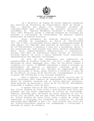 Já o Relatório de Tomada de Contas Especial produzido
por técnicos da Secretaria de Controladoria Geral do Estado –
SCGE – apontam que sequer foi instaurado processo de
inexigibilidade para contratação das atrações artística por
intermédio da empresa Macambira Produções e Eventos Ltda.
(fls. 438). Ressalta, ainda, a indevida dispensa de licitação que
precedeu a contratação do fornecimento de material gráfico
promocional de eventos musicais.
Houve aditamento do referido Relatório da CTCE
(fls. 400-408) em atendimento ao Ofício Nº 296/2013-SCGE
(fl. 398 e 399), esclarecendo pontos quanto à responsabilidade de
cada agente. Foi imputado como passível de devolução o valor de
R$ 167.500,00(cento e sessenta e sete mil e quinhentos reais) a
ser ressarcido por José Ricardo Dias Diniz (Diretor Presidente),
Elmir Leite (Superintendente Administrativo e Financeiro),
Juliano José Nery de Vasconcelos Motta (Fiscal do Contrato),
Erivaldo Agrício da Silva e Maria Edineide Silva Cavalcante,
representantes das empresas contratadas.
Em face do não atendimento aos requisitos de
elegibilidade do convênio (vide fls. 133-137), o MTur requereu a
devolução do valor repassado (fls. 138), R$ 150.000,00 (cento e
cinqüenta mil reais). A EMPETUR reconheceu a falha e procedeu ao
parcelamento da quantia a restituir. Conforme guias de
recolhimento apensadas às fls. 488-497, há comprovação de que
foram restituídos à União, entre 30/09/13 a 30/06/14, o valor de
R$ 103.960,15, do total de R$ 242.815,38, correspondente ao valor
original (R$ 150.000,00) e sua correção monetária.
Ante o exposto, a Auditoria do TCE-PE concluiu que os
danos provocados pela ausência de comprovação do cumprimento do
objeto do convênio recaíram sob os cofres públicos estaduais,
sendo passível de devolução o valor de R$ 167.500,00, devidamente
atualizado e somados juros de mora.
A equipe técnica do TCE afastou a responsabilização dos
Srs. Silvio Serafim da Costa Filho e José Ricardo Dias Diniz por
entender que não houve comprovação de vínculo de causalidade.
Todavia, opinaram pela aplicação da multa prevista no art.73,
inciso III, da LOTCE, uma vez que "como Secretário de Turismo, o
Sr. Sílvio Serafim da Costa Filho tinha o dever de cuidar da
supervisão e avaliação dos programas de incentivo ao turismo
executados pela EMPETUR" e que o Sr. José Ricardo Dias Diniz por
ser Diretor-Presidente deveria ter acompanhado e fiscalizado a
execução do objeto do convênio.
3
 