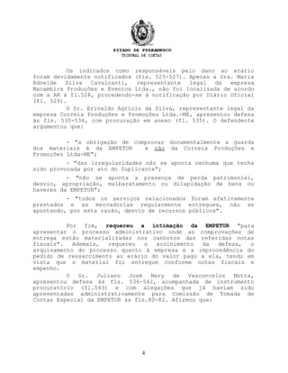 Os indicados como responsáveis pelo dano ao erário
foram devidamente notificados (fls. 525-527). Apenas a Sra. Maria
Edneide Silva Cavalcanti, representante legal da empresa
Macambira Produções e Eventos Ltda., não foi localizada de acordo
com a AR à fl.528, procedendo-se à notificação por Diário Oficial
(fl. 529).
O Sr. Erivaldo Agrício da Silva, representante legal da
empresa Correia Produções e Promoções Ltda.-ME, apresentou defesa
às fls. 530-534, com procuração em anexo (fl. 535). O defendente
argumentou que:
- "a obrigação de comprovar documentalmente a guarda
dos materiais é da EMPETUR e não da Correia Produções e
Promoções Ltda-ME";
- "das irregularidades não se aponta nenhuma que tenha
sido provocada por ato do Suplicante";
- "não se aponta a presença de perda patrimonial,
desvio, apropriação, malbaratamento ou dilapidação de bens ou
haveres da EMPETUR";
- "todos os serviços relacionados foram efetivamente
prestados e as mercadorias regularmente entregues, não se
apontando, por esta razão, desvio de recursos públicos".
Por fim, requereu a intimação da EMPETUR "para
apresentar o processo administrativo onde as comprovações de
entrega estão materializadas nos canhotos das referidas notas
fiscais". Ademais, requereu o acolhimento da defesa, o
arquivamento do processo quanto à empresa e a improcedência do
pedido de ressarcimento ao erário do valor pago a ela, tendo em
vista que o material foi entregue conforme notas fiscais e
empenho.
O Sr. Juliano José Nery de Vasconcelos Motta,
apresentou defesa às fls. 536-542, acompanhada de instrumento
procuratório (fl.543) e com alegações que já haviam sido
apresentadas administrativamente para Comissão de Tomada de
Contas Especial da EMPETUR às fls.80-82. Afirmou que:
4
 